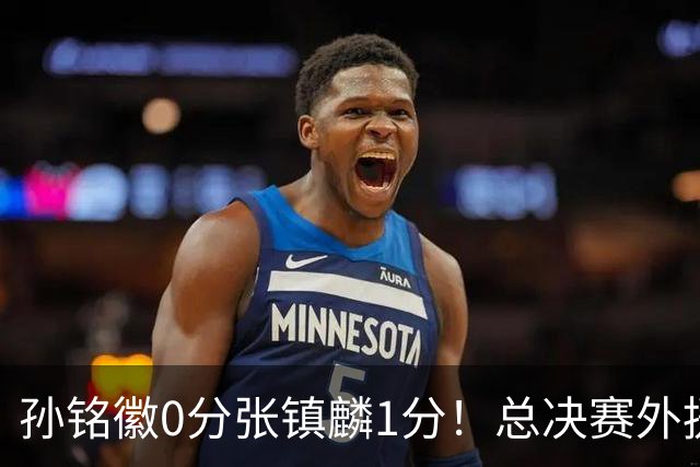 孙铭徽0分张镇麟1分！总决赛外援合砍99分，本土国手快消失了